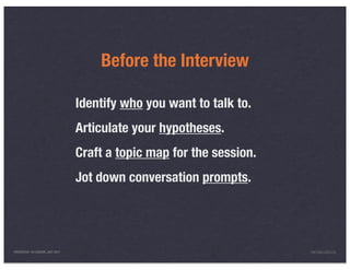 Before the Interview

                                 Identify who you want to talk to.
                                 Articulate your hypotheses.
                                 Craft a topic map for the session.
                                 Jot down conversation prompts.




PRESENTED IN LONDON, JULY 2011                                        INFO@LUXR.CO
 
