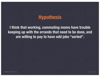 Hypothesis
          I think that working, commuting moms have trouble
         keeping up with the errands that need to be done, and
               are willing to pay to have odd jobs “sorted”.




PRESENTED IN LONDON, JULY 2011                              INFO@LUXR.CO
 