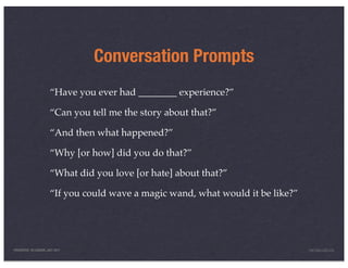 Conversation Prompts
                       “Have you ever had ________ experience?”

                       “Can you tell me the story about that?”

                       “And then what happened?”

                       “Why [or how] did you do that?”

                       “What did you love [or hate] about that?”

                       “If you could wave a magic wand, what would it be like?”




PRESENTED IN LONDON, JULY 2011                                                    INFO@LUXR.CO
 