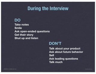 During the Interview

                         DO
                         Take notes
                         Smile
                         Ask open-ended questions
                         Get their story
                         Shut up and listen

                                                DON’T
                                                Talk about your product
                                                Ask about future behavior
                                                Sell
                                                Ask leading questions
                                                Talk much

PRESENTED IN LONDON, JULY 2011                                              INFO@LUXR.CO
 