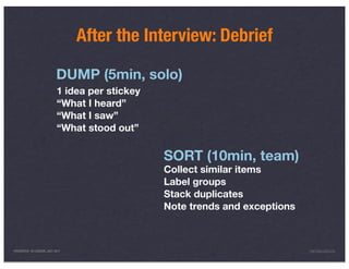 After the Interview: Debrief

                           DUMP (5min, solo)
                           1 idea per stickey
                           “What I heard”
                           “What I saw”
                           “What stood out”

                                                SORT (10min, team)
                                                Collect similar items
                                                Label groups
                                                Stack duplicates
                                                Note trends and exceptions



PRESENTED IN LONDON, JULY 2011                                               INFO@LUXR.CO
 