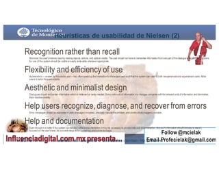 Heurísticas  de  usabilidad  de  Nielsen (2)
Recognition rather than recall
Minimize theuser's memory loadby makingobjects, actions, and options visible. Theuser should not haveto remember informationfromonepart of thedialogueto another. Instructions
for use of the systemshould be visibleor easily retrievable wheneverappropriate.
Flexibility and efficiency of use
Accelerators -- unseen by thenovice user-- may oftenspeeduptheinteractionfortheexpert usersuchthat the system can cater toboth inexperiencedand experiencedusers. Allow
users to tailorfrequent actions.
Aesthetic and minimalist design
Dialogues should not contain information whichis irrelevant or rarely needed. Every extraunit of information ina dialogue competes withthe relevant units of information anddiminishes
their relativevisibility.
Help users recognize,diagnose,and recover from errors
Error messages should be expressedin plain language(nocodes), precisely indicatetheproblem, andconstructively suggest asolution.
Help and documentation
Even thoughit is better if the system canbeusedwithout documentation, it may be necessary to providehelpand documentation. Any suchinformation shouldbeeasy to search,
focused on the user's task, list concretesteps to becarriedout, andnot betoolarge.
9/3/16114 usabilidad - UX- accesibilidad Jordi Sánchez - @jordisan - http://jordisan.net
 