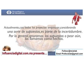 Actualmente,casi todos los proyectos empiezan considerando
una serie de supuestos,es parte de la incertidumbre.
Por lo general,ignoramos los supuestos o peor aún,
los tomamos como hechos.
 