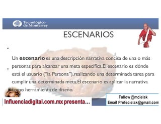 •
•
ESCENARIOS
Un escenario es una descripción narrativa concisa de una o más
personas para alcanzar una meta especíﬁca.El escenario es dónde
está el usuario (“la Persona”),realizando una determinada tarea para
cumplir una determinada meta.El escenario es aplicar la narrativa
como herramienta de diseño.
 