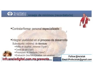 Consejo  de  mínimos  (recordatorio)
§Contratar/formar personal especializado
§Integrar usabilidad en el proceso de desarrollo
Subconjunto (mínimo) de técnicas:
§Roles de usuarios; personas (“quién”)
§Casos de uso (“qué”)
§Prototipado de interfaces (“cómo”)
§Evaluación (heurística/pruebas con usuarios)
9/3/16262 usabilidad - UX- accesibilidad Jordi Sánchez - @jordisan - http://jordisan.net
 