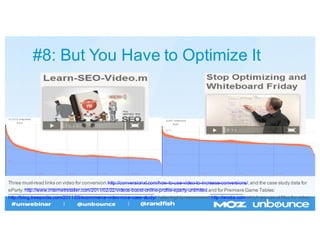 #8:  But  You  Have  to  Optimize  It
Three  must-­read  links  on  video  for  conversion:  http://conversionxl.com/how-­to-­use-­video-­to-­increase-­conversions/,  and  the  case  study  data  for
eParty:  http://www.internetretailer.com/2011/02/22/videos-­boost-­online-­profile-­eparty-­unlimited and  for  Premiere  Game  Tables:
http://blog.treepodia.com/2011/03/ecommerce-­video-­roi-­a-­case-­study/.  I  also  highly  recommend  http://wistia.com which  we  use  at  Moz  for  video.
 