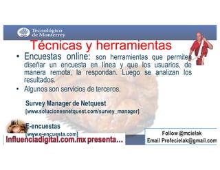 • Encuestas online: son herramientas que permiten
diseñar un encuesta en línea y que los usuarios, de
manera remota, la respondan. Luego se analizan los
resultados.
• Algunos son servicios de terceros.
Técnicas  y  herramientas
Survey Manager de Netquest
[www.solucionesnetquest.com/survey_manager]
E-encuestas
[www.e-encuesta.com]
 