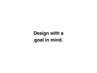 Design with a 
goal in mind.
 