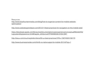Resources:
http://www.bluefountainmedia.com/blog/how-to-organize-content-for-mobile-website-
optimization/
!
http://www.webdesignerdepot.com/2012/11/best-practices-for-navigation-on-the-mobile-web/
!
https://developer.apple.com/library/ios/documentation/userexperience/conceptual/MobileHIG/
LayoutandAppearance.html#//apple_ref/doc/uid/TP40006556-CH54-SW1
!
http://issuu.com/courtneybolton/docs/50-ux-best-practices/19?e=1567435/5158170
!
http://www.businessinsider.com/html5-vs-native-apps-for-mobile-2013-6?op=1
!
 