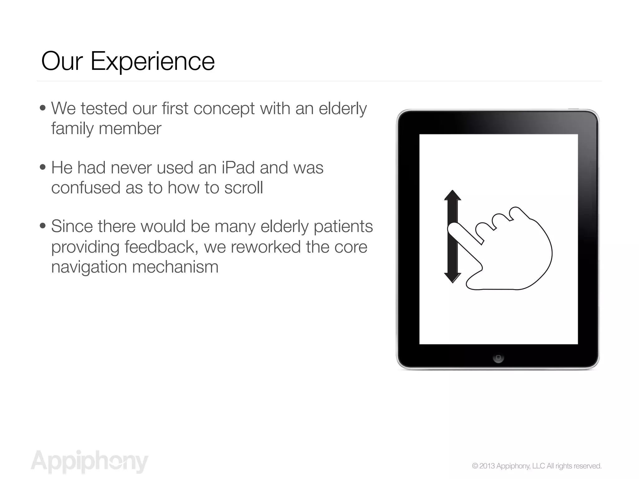 © 2013 Appiphony, LLC All rights reserved.
Our Experience
• We tested our ﬁrst concept with an elderly
family member
• He had never used an iPad and was
confused as to how to scroll
• Since there would be many elderly patients
providing feedback, we reworked the core
navigation mechanism
 
