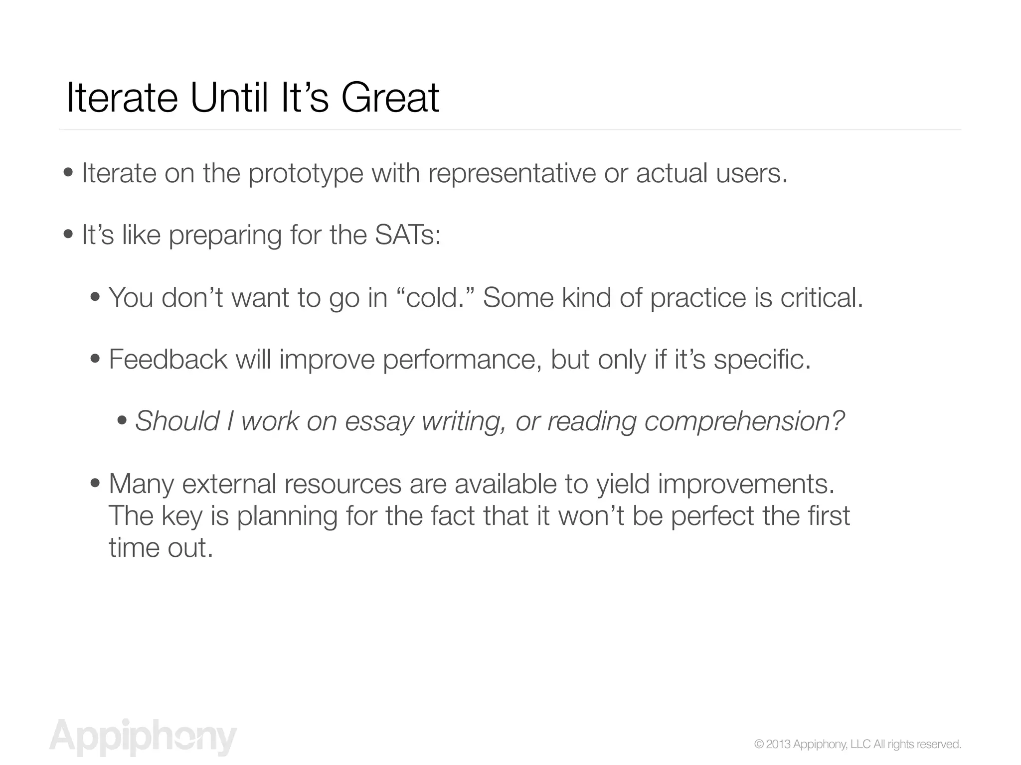 © 2013 Appiphony, LLC All rights reserved.
Iterate Until It’s Great
• Iterate on the prototype with representative or actual users.
• It’s like preparing for the SATs:
• You don’t want to go in “cold.” Some kind of practice is critical.
• Feedback will improve performance, but only if it’s speciﬁc.
• Should I work on essay writing, or reading comprehension?
• Many external resources are available to yield improvements.
The key is planning for the fact that it won’t be perfect the ﬁrst
time out.
 