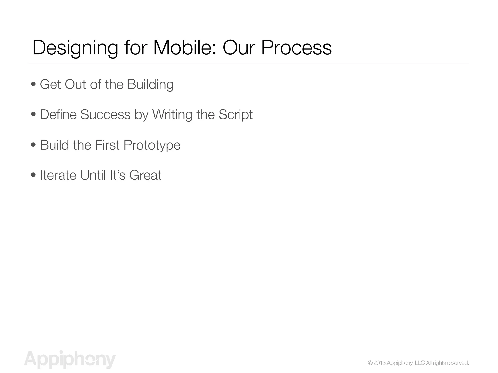 © 2013 Appiphony, LLC All rights reserved.
Designing for Mobile: Our Process
• Get Out of the Building
• Deﬁne Success by Writing the Script
• Build the First Prototype
• Iterate Until It’s Great
 
