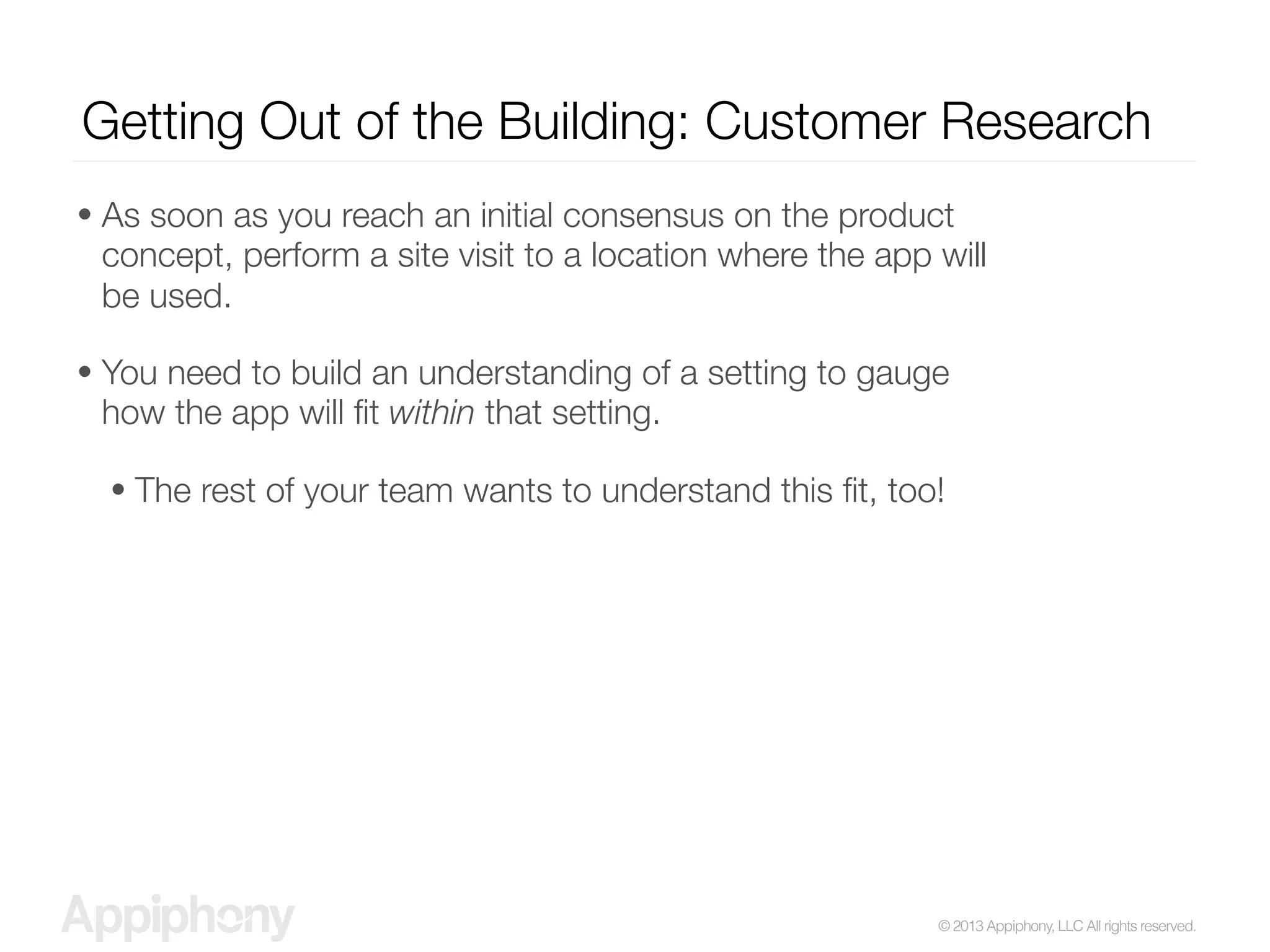 © 2013 Appiphony, LLC All rights reserved.
Getting Out of the Building: Customer Research
• As soon as you reach an initial consensus on the product
concept, perform a site visit to a location where the app will
be used.
• You need to build an understanding of a setting to gauge
how the app will ﬁt within that setting.
• The rest of your team wants to understand this ﬁt, too!
 