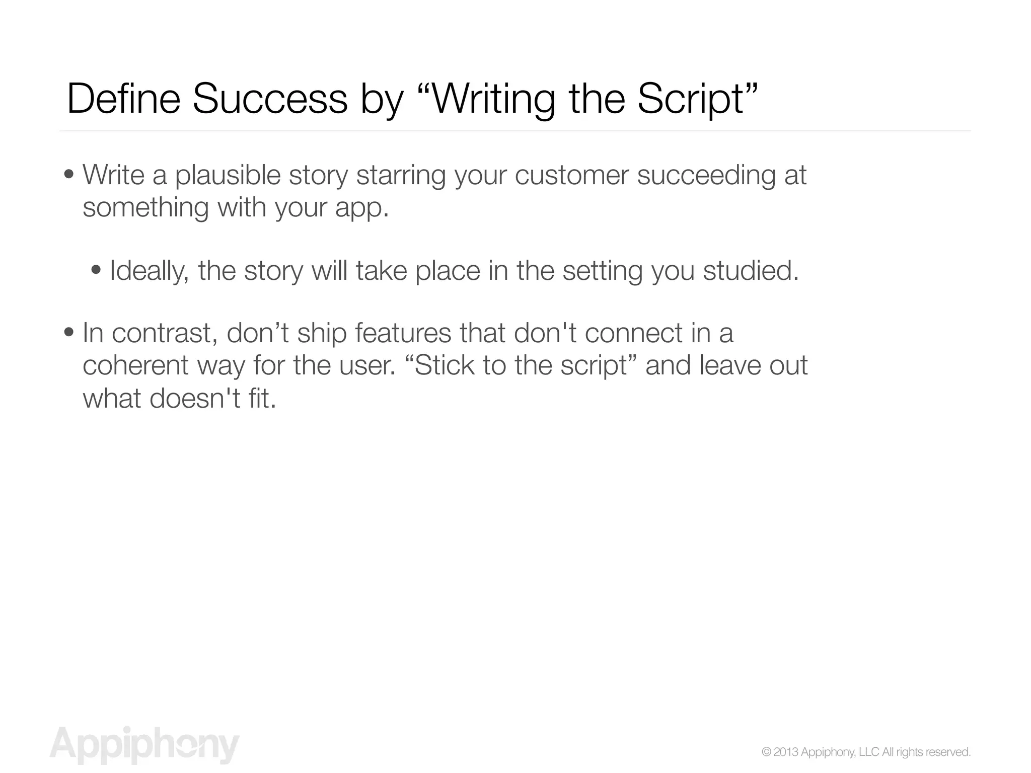 © 2013 Appiphony, LLC All rights reserved.
Deﬁne Success by “Writing the Script”
• Write a plausible story starring your customer succeeding at
something with your app.
• Ideally, the story will take place in the setting you studied.
• In contrast, don’t ship features that don't connect in a
coherent way for the user. “Stick to the script” and leave out
what doesn't ﬁt.
 