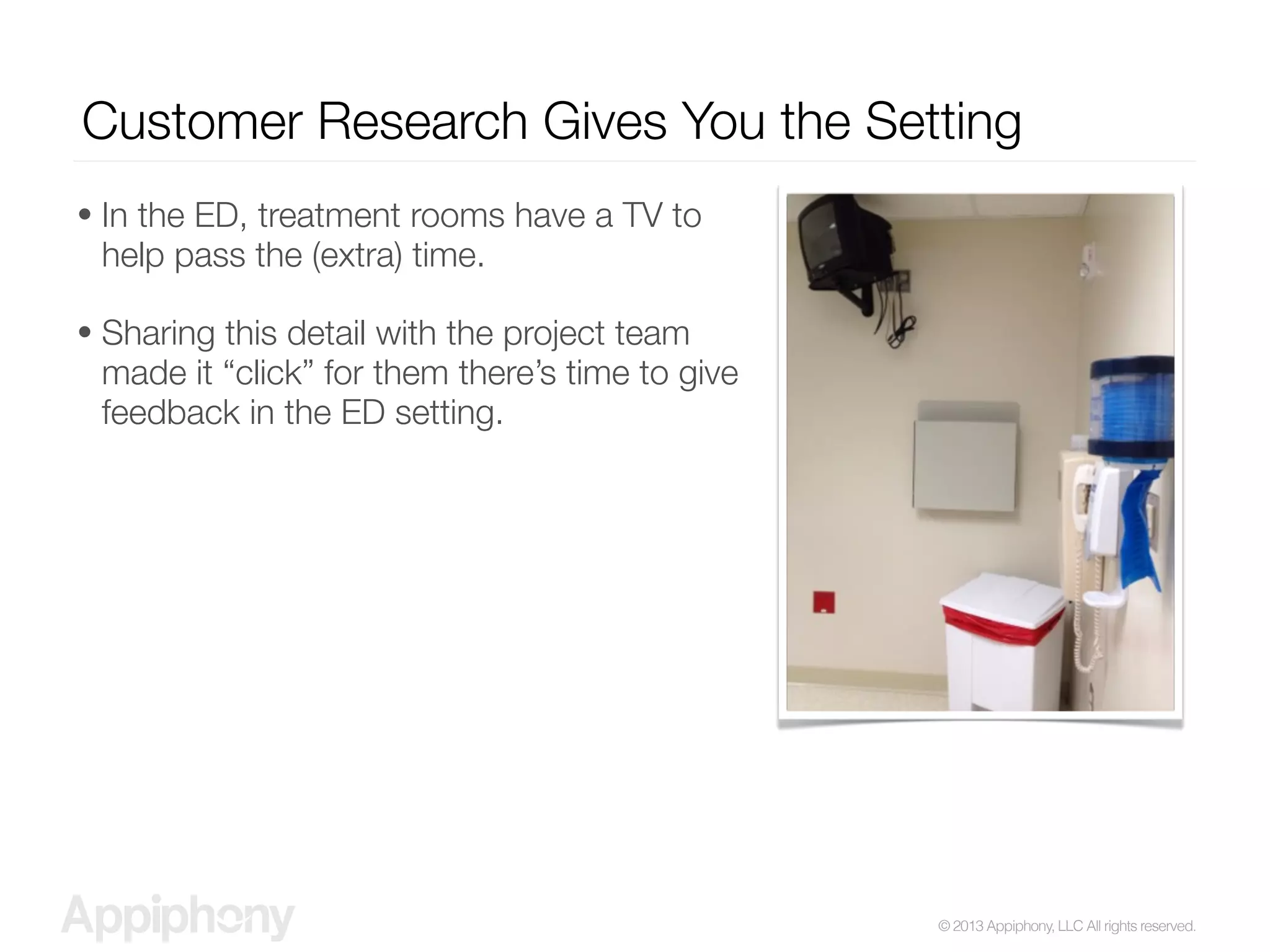 © 2013 Appiphony, LLC All rights reserved.
Customer Research Gives You the Setting
• In the ED, treatment rooms have a TV to
help pass the (extra) time.
• Sharing this detail with the project team
made it “click” for them there’s time to give
feedback in the ED setting.
 