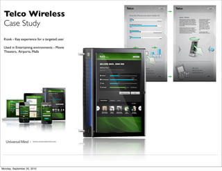 Telco Wireless
 Case Study
 Kiosk - Key experience for a targeted user

 Used in Entertaining environments - Movie
 Theaters, Airports, Malls




                     | www.universalmind.com




Monday, September 20, 2010
 