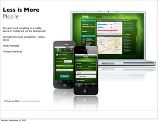 Less is More
 Mobile
 You don't need everything on a mobile
 device, its mobile and not the desktop/web

 Use Aggressive Auto Completion - reduce
 typing

 Flatten hierarchy

 Truncate interfaces




                     | www.universalmind.com




Monday, September 20, 2010
 