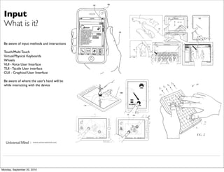 Input
 What is it?

 Be aware of input methods and interactions

 Touch/Multi Touch
 Virtual/Physical Keyboards
 Wheels
 VUI - Voice User Interface
 TUI - Tactile User interface
 GUI - Graphical User Interface

 Be aware of where the user’s hand will be
 while interacting with the device




                     | www.universalmind.com




Monday, September 20, 2010
 