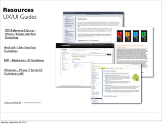 Resources
 UX/UI Guides

   iOS Reference Library -
   iPhone Human Interface
   Guidelines


   Android - User Interface
   Guidelines

   RIM - Blackberry UI Guidelines


   Windows - Phone 7 Series UI
   Guidelines(pdf)




                     | www.universalmind.com




Monday, September 20, 2010
 