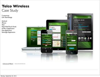 Telco Wireless
 Case Study
 5 resources
 UX/ Dev/Design

 Android
 iPhone
 iPad
 Flash MultiTouch Kiosk
 HTML 5 Application
 Flex Application
 Silverlight Application




                     | www.universalmind.com




Monday, September 20, 2010
 