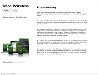 Telco Wireless                                Ecosystem story
 Case Study                                    Focus on four different individuals. (four persona’s each with a context scenario)
                                               All basically accomplish the same sort of task but the experience is focused for that speciﬁc
                                               device.
 4 Context Scenarios - Eco System Story

                                               1. A stay at home Mom which logs into the Telco website and checks here account info, like
                                               minutes the family has used, pay her bills, compare her plan with others, see a chart of text
                                               and minutes used.



                                               2. A younger individual say 15 that has a “Pay as you Go” type of phone and does not have a
                                               credit card. He wants to add more minutes to his phone so he goes to the kiosk either in
                                               the Telco store,movie theater or mall and logs in and sees his account info and decides to
                                               put more minutes on his phone with cash. The kiosk would have the ability to accept cash
                                               payments. Could allow to get other things like ringtones.



                                               3. A business road warrior while traveling needs to check his account info using the Android
                                               App on his smart phone. He checks to see when his bill is due and even could allow him to
                                               pay his bills, compare his plan with others, see a chart of text and minutes used.



                                               4. A grandparent or older individual that has an iPad in place of a computer. She hops on her
                                               iPad to check her account. She launches the iPad app which has all of her account info and
                                               allows her to pay her bill, compare her plan with others, see a chart of text and minutes used.
                                               Also could show some content for Help Support




                     | www.universalmind.com




Monday, September 20, 2010
 