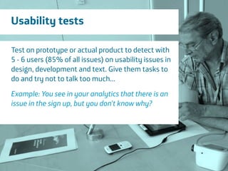 Área
Company Name
15
Usability tests
Test on prototype or actual product to detect with
5 - 6 users (85% of all issues) on usability issues in
design, development and text. Give them tasks to
do and try not to talk too much...
!
Example: You see in your analytics that there is an
issue in the sign up, but you don’t know why?
 