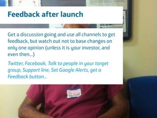 Área
Company Name
18
Feedback after launch
Get a discussion going and use all channels to get
feedback, but watch out not to base changes on
only one opinion (unless it is your investor, and
even then...)
Twitter, Facebook, Talk to people in your target
group, Support line, Set Google Alerts, get a
Feedback button...
 