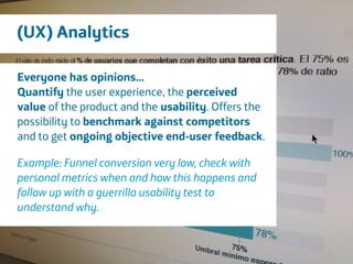 Área
Company Name
20
(UX) Analytics
Everyone has opinions...
Quantify the user experience, the perceived
value of the product and the usability. Offers the
possibility to benchmark against competitors
and to get ongoing objective end-user feedback.
!
Example: Funnel conversion very low, check with
personal metrics when and how this happens and
follow up with a guerrilla usability test to
understand why.
 