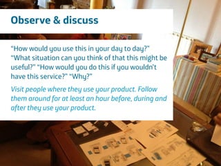 Área
Company Name
5
Observe & discuss
“How would you use this in your day to day?”
“What situation can you think of that this might be
useful?” “How would you do this if you wouldn’t
have this service?” “Why?”
!
Visit people where they use your product. Follow
them around for at least an hour before, during and
after they use your product.
 