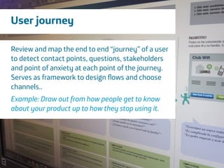 Área
Company Name
7
User journey
Review and map the end to end “journey” of a user
to detect contact points, questions, stakeholders
and point of anxiety at each point of the journey.
Serves as framework to design ﬂows and choose
channels..
!
Example: Draw out from how people get to know
about your product up to how they stop using it.
 