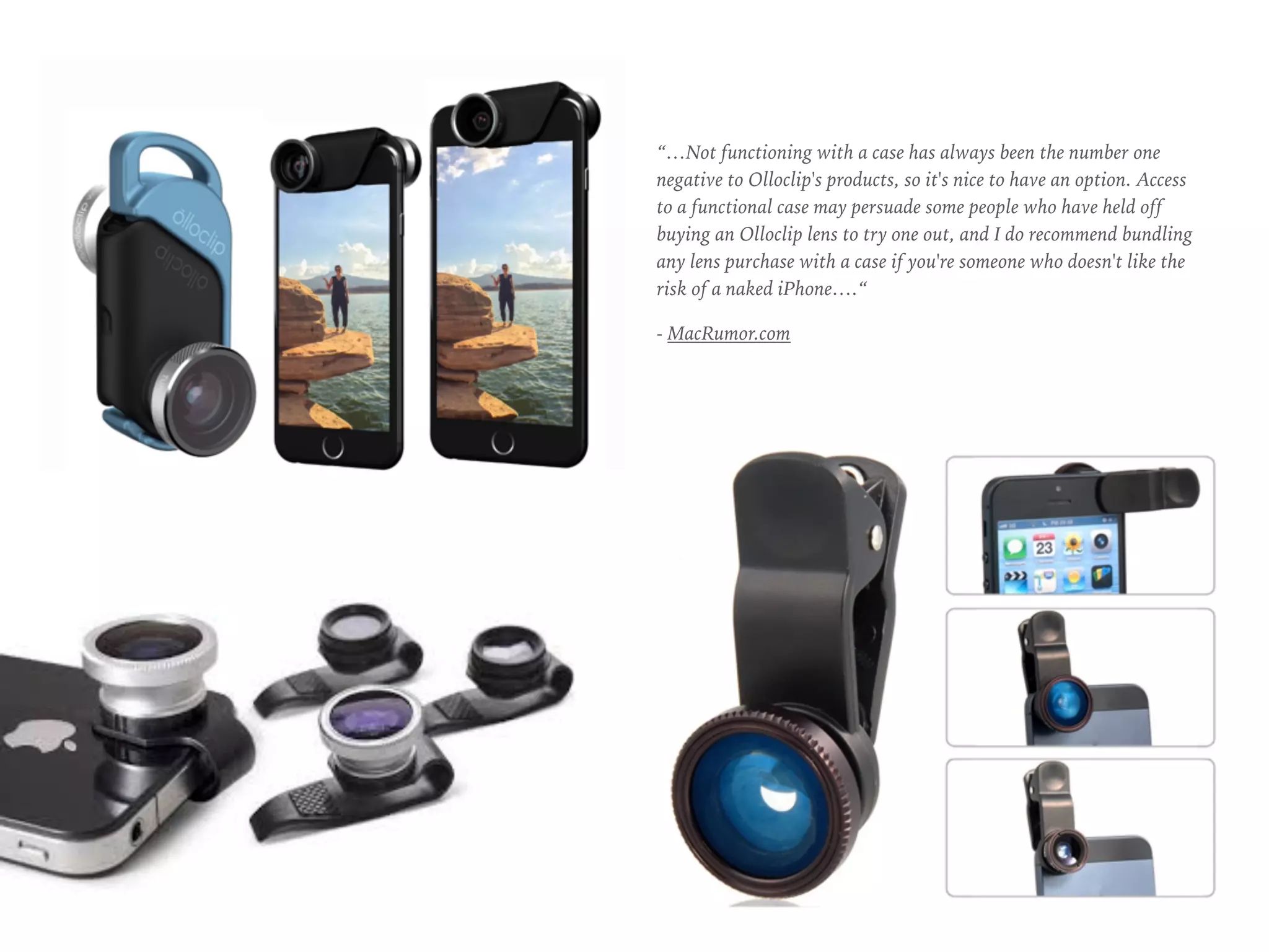 “…Not functioning with a case has always been the number one
negative to Olloclip's products, so it's nice to have an option. Access
to a functional case may persuade some people who have held off
buying an Olloclip lens to try one out, and I do recommend bundling
any lens purchase with a case if you're someone who doesn't like the
risk of a naked iPhone….“
- MacRumor.com
 