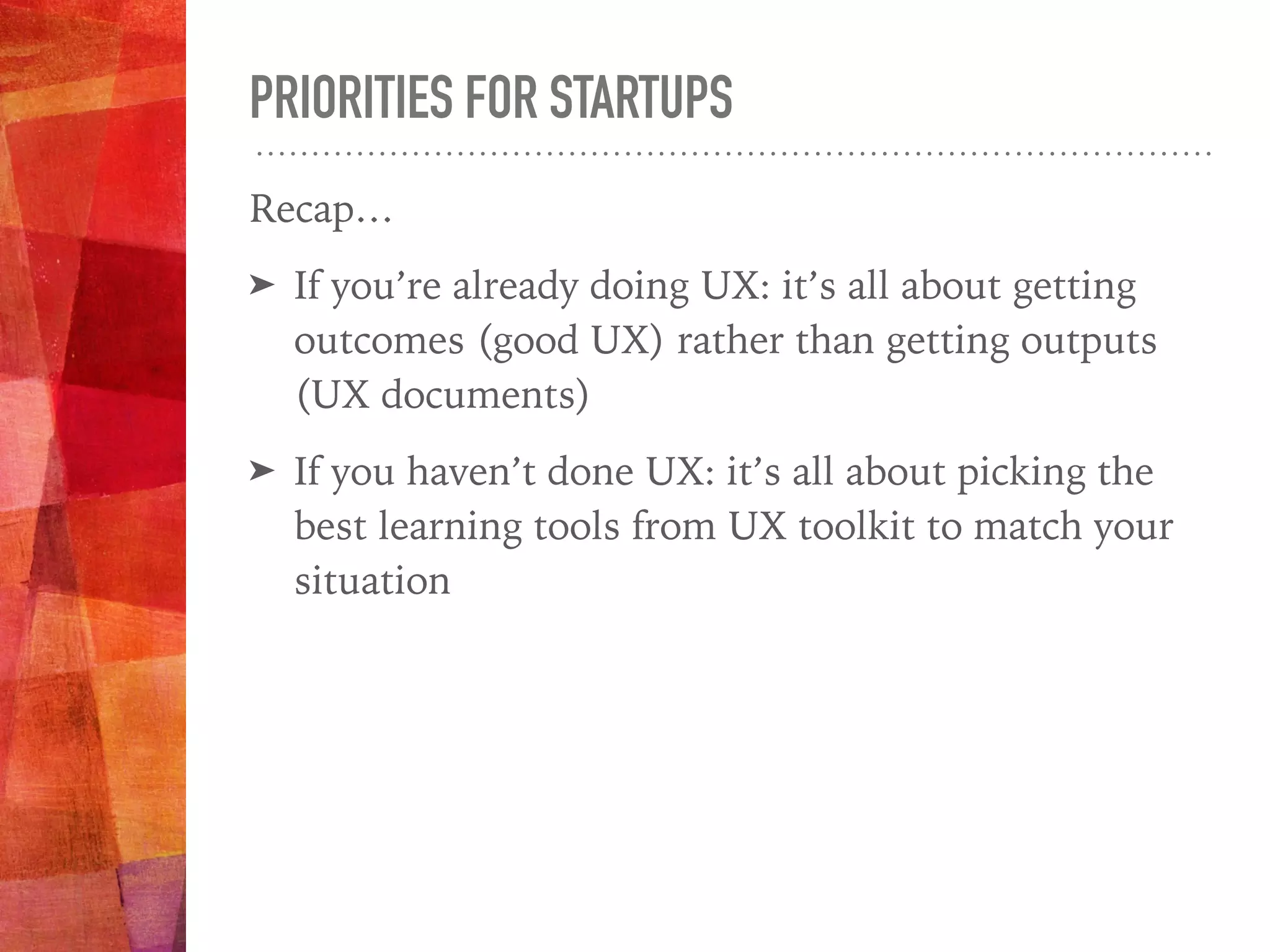 PRIORITIES FOR STARTUPS
Recap…
➤ If you’re already doing UX: it’s all about getting
outcomes (good UX) rather than getting outputs
(UX documents)
➤ If you haven’t done UX: it’s all about picking the
best learning tools from UX toolkit to match your
situation
 