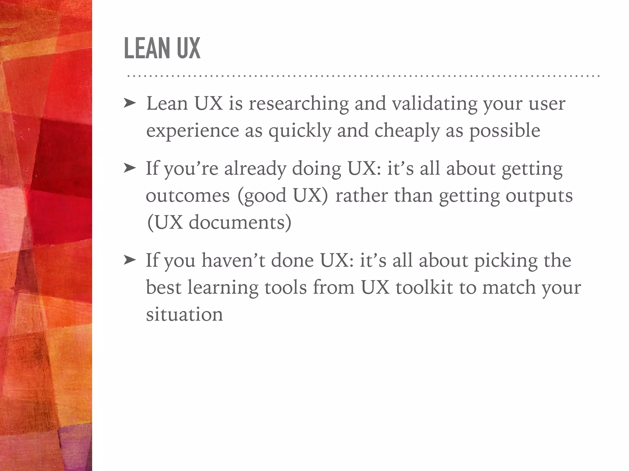 LEAN UX
➤ Lean UX is researching and validating your user
experience as quickly and cheaply as possible
➤ If you’re already doing UX: it’s all about getting
outcomes (good UX) rather than getting outputs
(UX documents)
➤ If you haven’t done UX: it’s all about picking the
best learning tools from UX toolkit to match your
situation
 