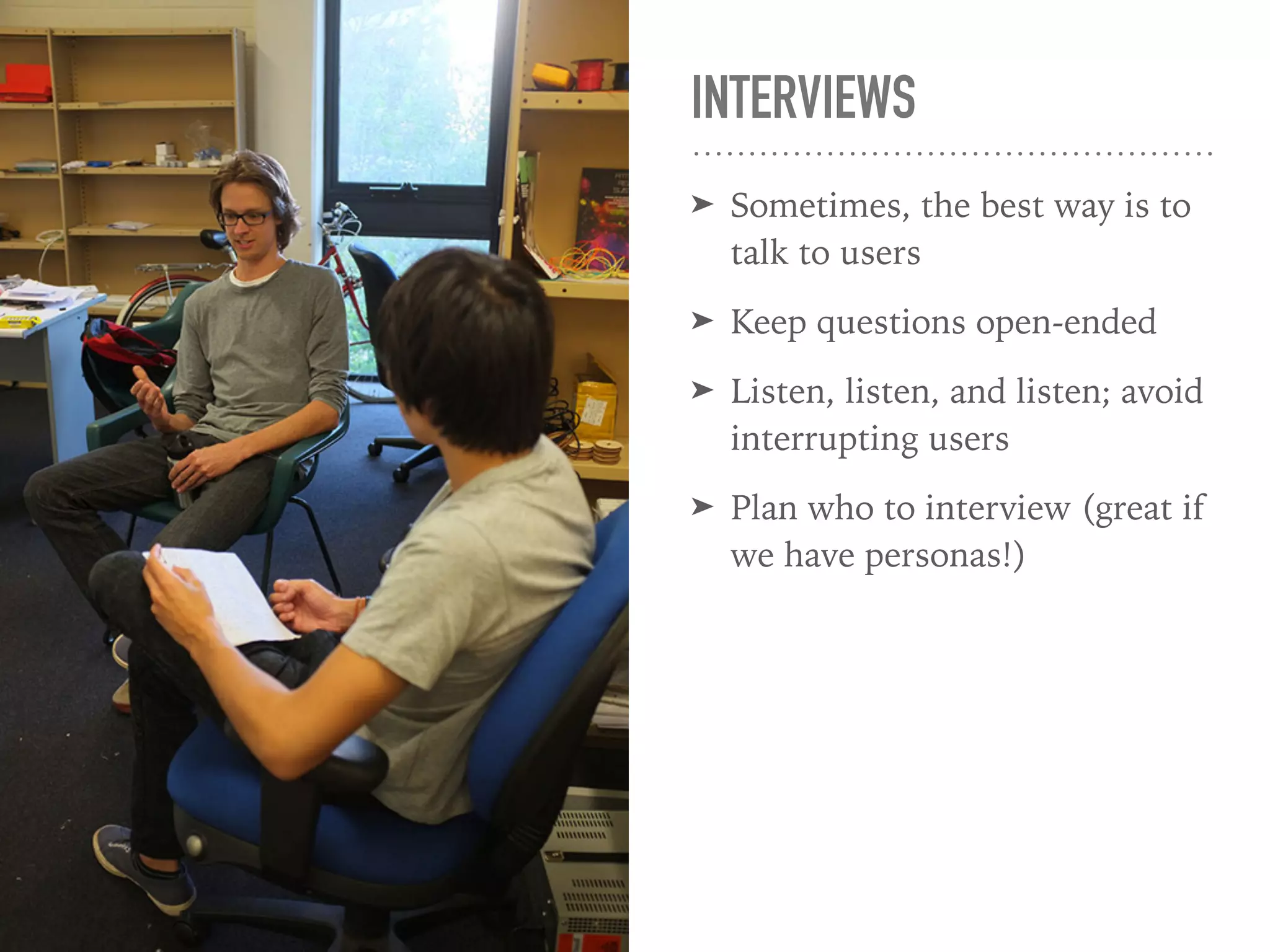 INTERVIEWS
➤ Sometimes, the best way is to
talk to users
➤ Keep questions open-ended
➤ Listen, listen, and listen; avoid
interrupting users
➤ Plan who to interview (great if
we have personas!)
 