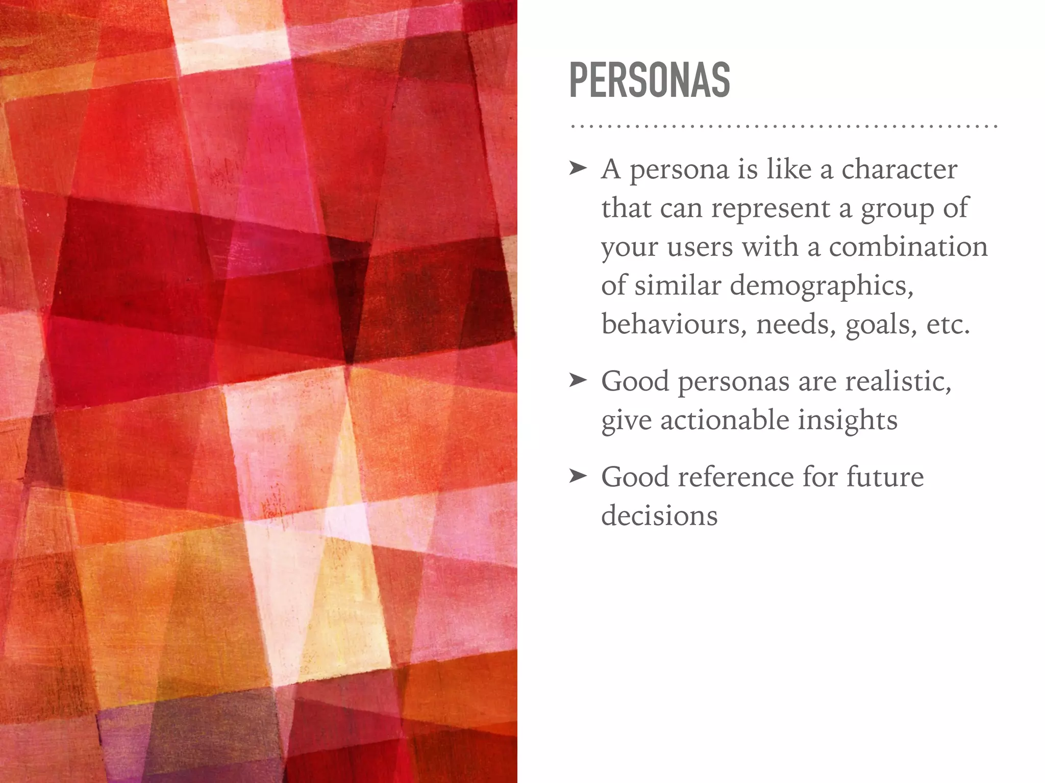 PERSONAS
➤ A persona is like a character
that can represent a group of
your users with a combination
of similar demographics,
behaviours, needs, goals, etc.
➤ Good personas are realistic,
give actionable insights
➤ Good reference for future
decisions
 