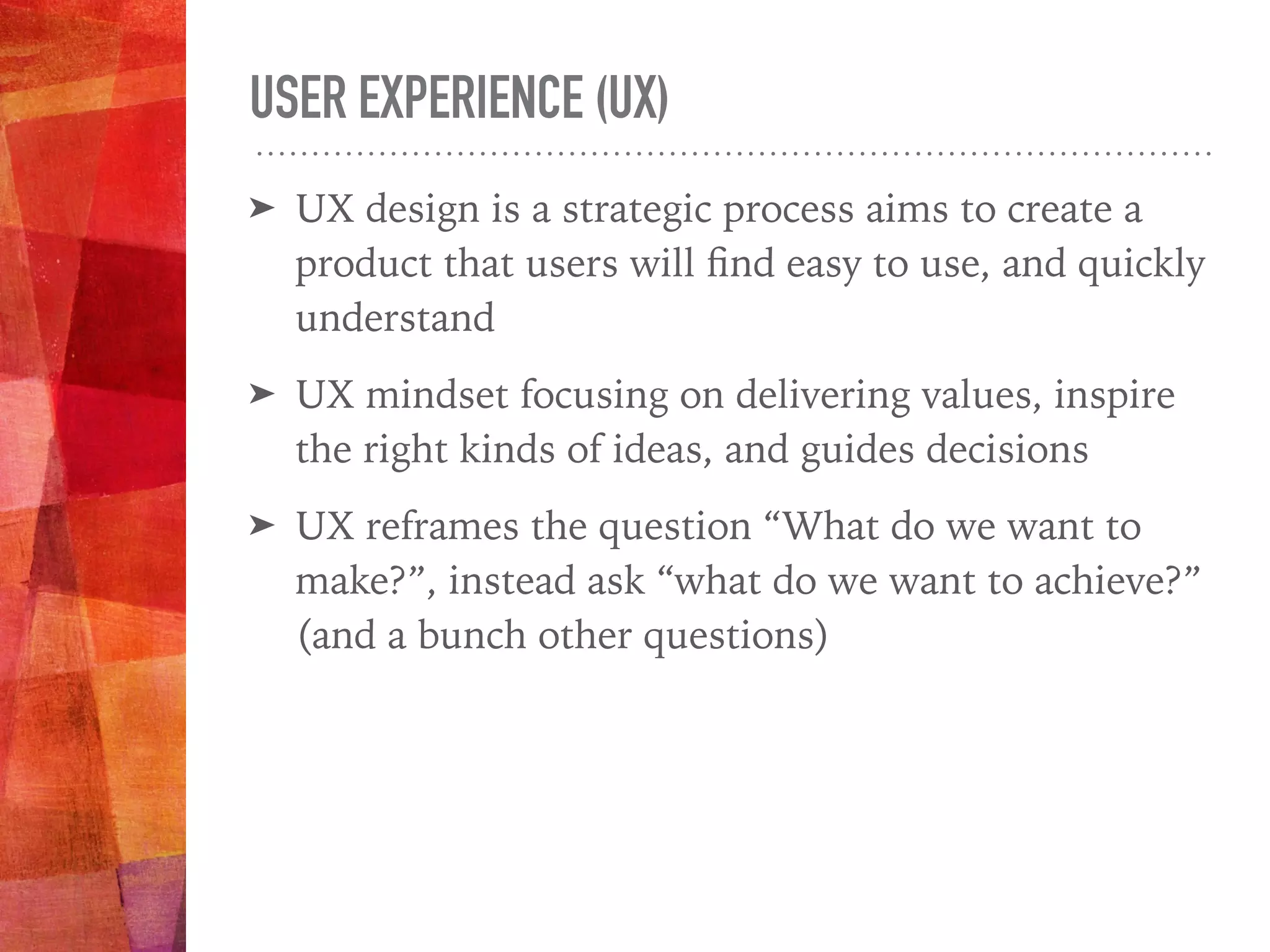 USER EXPERIENCE (UX)
➤ UX design is a strategic process aims to create a
product that users will ﬁnd easy to use, and quickly
understand
➤ UX mindset focusing on delivering values, inspire
the right kinds of ideas, and guides decisions
➤ UX reframes the question “What do we want to
make?”, instead ask “what do we want to achieve?”
(and a bunch other questions)
 
