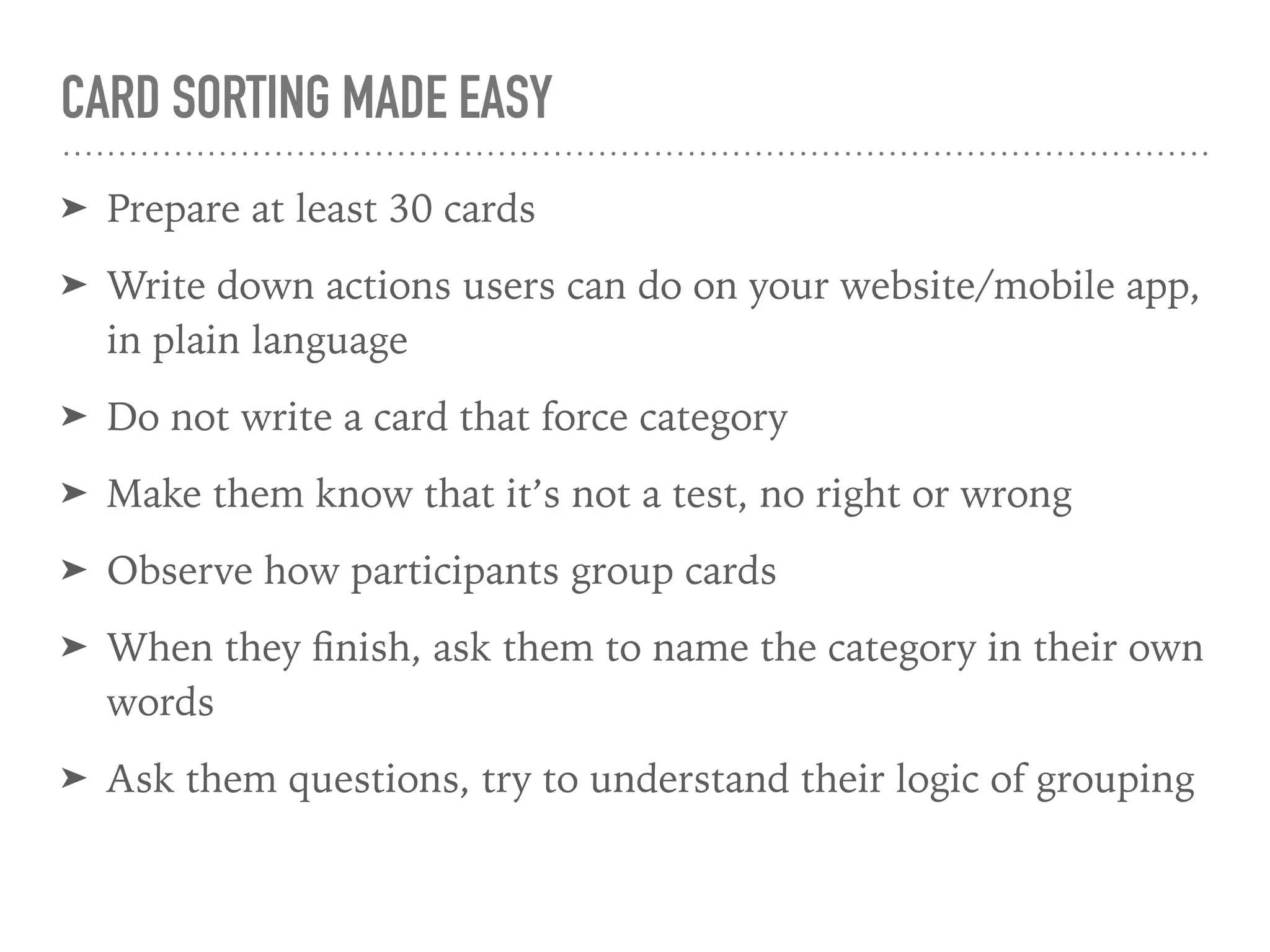 CARD SORTING MADE EASY
➤ Prepare at least 30 cards
➤ Write down actions users can do on your website/mobile app,
in plain language
➤ Do not write a card that force category
➤ Make them know that it’s not a test, no right or wrong
➤ Observe how participants group cards
➤ When they ﬁnish, ask them to name the category in their own
words
➤ Ask them questions, try to understand their logic of grouping
 