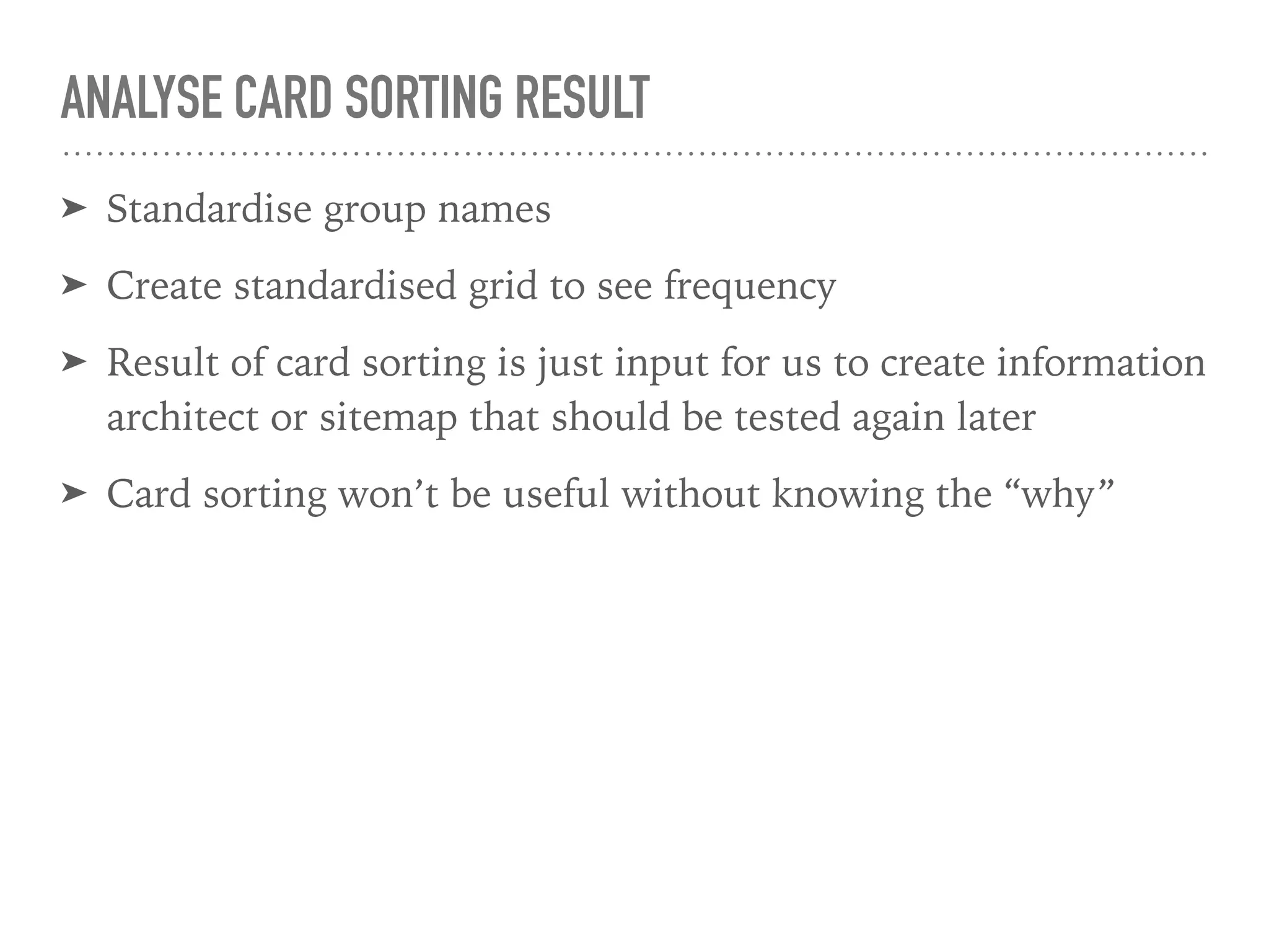 ANALYSE CARD SORTING RESULT
➤ Standardise group names
➤ Create standardised grid to see frequency
➤ Result of card sorting is just input for us to create information
architect or sitemap that should be tested again later
➤ Card sorting won’t be useful without knowing the “why”
 