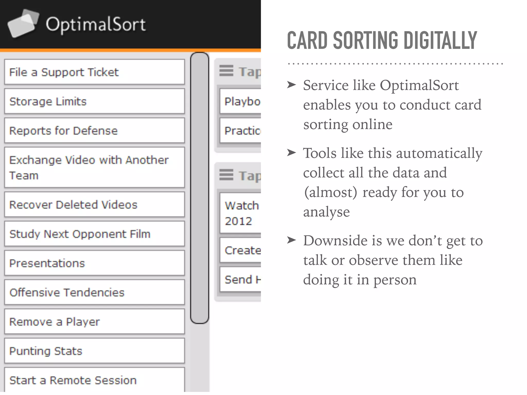 CARD SORTING DIGITALLY
➤ Service like OptimalSort
enables you to conduct card
sorting online
➤ Tools like this automatically
collect all the data and
(almost) ready for you to
analyse
➤ Downside is we don’t get to
talk or observe them like
doing it in person
 