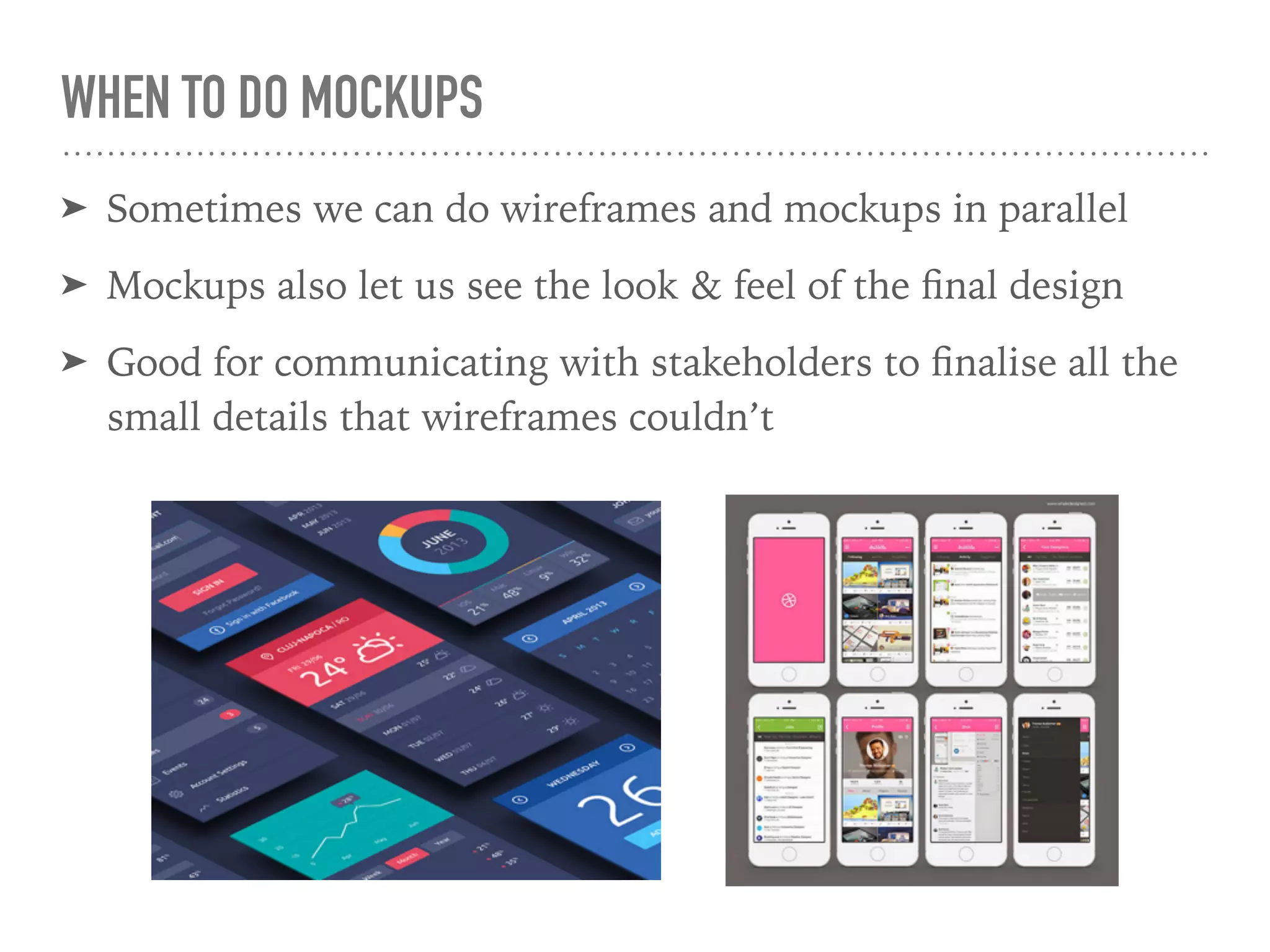 WHEN TO DO MOCKUPS
➤ Sometimes we can do wireframes and mockups in parallel
➤ Mockups also let us see the look & feel of the ﬁnal design
➤ Good for communicating with stakeholders to ﬁnalise all the
small details that wireframes couldn’t
 