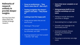 Hallmarks of
research
unlikely to
provide deeper
insights
• Focus on preferences – “they
liked A more than B”. (But why?)
• Testing navigation that doesn’t
support real tasks – “they found
it!”
• Looking at just the happy path
• Using narrow tasks that are not
end-to-end
• Sticking to “the script”
• Unsupervised research conducted
by untrained, non-UXR
• Starting research over from scratch
– dismiss “old” data
• Users that never complain or act
negative
• Using personas built in a co-
creation workshop w/o real
users
• Failing to include alternative
outcomes or designs
• Generalizing from a single outlier
• Consider user language to be
technically precise
• Comment analysis: Always
backing into preexisting
categories
• Focusing on extremely rare edge
cases
But may have their
place within the
context of design
research.
 