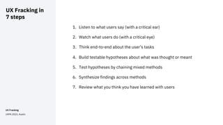 UX Fracking
UXPA 2023, Austin
UX Fracking in
7 steps
1
1. Listen to what users say (with a critical ear)
2. Watch what users do (with a critical eye)
3. Think end-to-end about the user’s tasks
4. Build testable hypotheses about what was thought or meant
5. Test hypotheses by chaining mixed methods
6. Synthesize findings across methods
7. Review what you think you have learned with users
 
