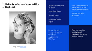 1. Listen to what users say (with a
critical ear)
1
Always, always talk
to users
Interview them…
Survey them…
Interview them
again!
Words are a clue;
need a lot of
context to interrupt
what is meant.
Users do not use the
same words in the
same way as experts.
Not technically
accurate.
Users are not
designers. Do not
take their
suggestions
literally.
Image from wired.com
 
