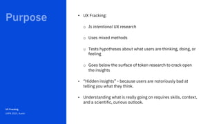 Feb 2021
UX Fracking
UXPA 2023, Austin
• UX Fracking:
o Is intentional UX research
o Uses mixed methods
o Tests hypotheses about what users are thinking, doing, or
feeling
o Goes below the surface of token research to crack open
the insights
• “Hidden insights” - because users are notoriously bad at
telling you what they think.
• Understanding what is really going on requires skills, context,
and a scientific, curious outlook.
 