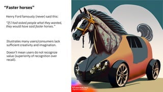 “Faster horses”
Henry Ford famously (never) said this:
“If I had asked people what they wanted,
they would have said faster horses.”
Illustrates many users/consumers lack
sufficient creativity and imagination.
Doesn’t mean users do not recognize
value (superiority of recognition over
recall).
 