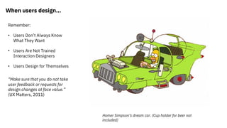 When users design…
Remember:
• Users Don’t Always Know
What They Want
• Users Are Not Trained
Interaction Designers
• Users Design for Themselves
“Make sure that you do not take
user feedback or requests for
design changes at face value.”
(UX Matters, 2011)
Homer Simpson’s dream car. (Cup holder for beer not
included)
 