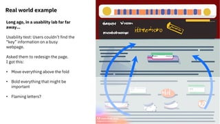 Real world example
Long ago, in a usability lab far far
away…
Usability test: Users couldn’t find the
“key” information on a busy
webpage.
Asked them to redesign the page.
I got this:
• Move everything above the fold
• Bold everything that might be
important
• Flaming letters?
 