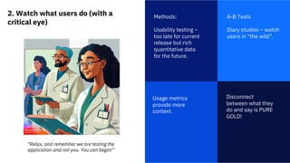 2. Watch what users do (with a
critical eye)
1
Methods:
Usability testing –
too late for current
release but rich
quantitative data
for the future.
Disconnect
between what they
do and say is PURE
GOLD!
A-B Tests
Diary studies – watch
users in “the wild”.
Usage metrics
provide more
context.
“Relax, and remember we are testing the
application and not you. You can begin!”
 
