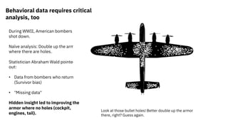 Behavioral data requires critical
analysis, too
During WWII, American bombers
shot down.
Naïve analysis: Double up the armor
where there are holes.
Statistician Abraham Wald pointed
out:
• Data from bombers who returned
(Survivor bias)
• "Missing data"
Hidden insight led to improving the
armor where no holes (cockpit,
engines, tail).
Look at those bullet holes! Better double up the armor
there, right? Guess again.
 