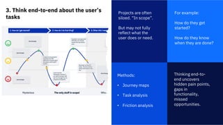 3. Think end-to-end about the user’s
tasks
1
Projects are often
siloed. “In scope”.
But may not fully
reflect what the
user does or need.
Thinking end-to-
end uncovers
hidden pain points,
gaps in
functionality,
missed
opportunities.
For example:
How do they get
started?
How do they know
when they are done?
Methods:
• Journey maps
• Task analysis
• Friction analysis
 